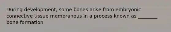 During development, some bones arise from embryonic connective tissue membranous in a process known as ________ bone formation