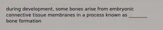 during development, some bones arise from embryonic connective tissue membranes in a process known as ________ bone formation