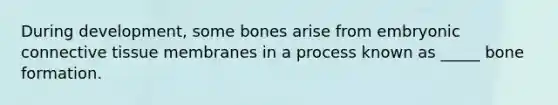 During development, some bones arise from embryonic connective tissue membranes in a process known as _____ bone formation.