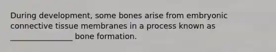 During development, some bones arise from embryonic connective tissue membranes in a process known as ________________ bone formation.