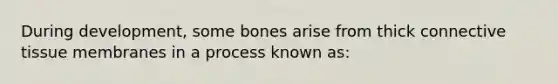 During development, some bones arise from thick connective tissue membranes in a process known as: