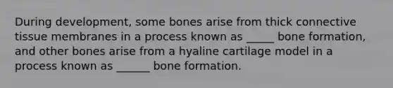 During development, some bones arise from thick connective tissue membranes in a process known as _____ bone formation, and other bones arise from a hyaline cartilage model in a process known as ______ bone formation.