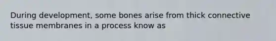 During development, some bones arise from thick connective tissue membranes in a process know as