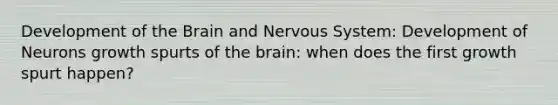 Development of the Brain and Nervous System: Development of Neurons growth spurts of the brain: when does the first growth spurt happen?