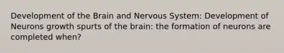 Development of the Brain and Nervous System: Development of Neurons growth spurts of the brain: the formation of neurons are completed when?