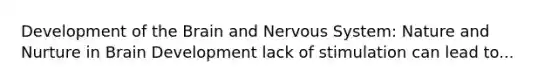 Development of the Brain and Nervous System: Nature and Nurture in Brain Development lack of stimulation can lead to...