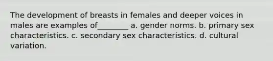 The development of breasts in females and deeper voices in males are examples of________ a. gender norms. b. primary sex characteristics. c. secondary sex characteristics. d. cultural variation.