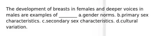 The development of breasts in females and deeper voices in males are examples of ________ a.gender norms. b.primary sex characteristics. c.secondary sex characteristics. d.cultural variation.