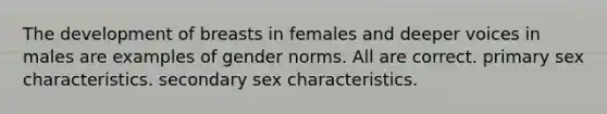 The development of breasts in females and deeper voices in males are examples of gender norms. All are correct. primary sex characteristics. secondary sex characteristics.