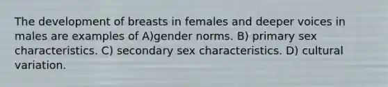 The development of breasts in females and deeper voices in males are examples of A)gender norms. B) primary sex characteristics. C) secondary sex characteristics. D) cultural variation.