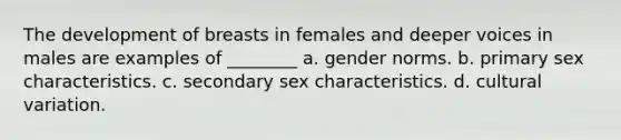 The development of breasts in females and deeper voices in males are examples of ________ a. gender norms. b. primary sex characteristics. c. secondary sex characteristics. d. cultural variation.