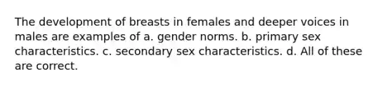 The development of breasts in females and deeper voices in males are examples of a. gender norms. b. primary sex characteristics. c. secondary sex characteristics. d. All of these are correct.