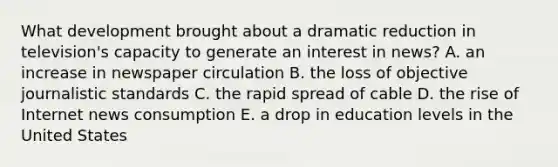 What development brought about a dramatic reduction in television's capacity to generate an interest in news? A. an increase in newspaper circulation B. the loss of objective journalistic standards C. the rapid spread of cable D. the rise of Internet news consumption E. a drop in education levels in the United States