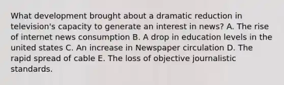 What development brought about a dramatic reduction in television's capacity to generate an interest in news? A. The rise of internet news consumption B. A drop in education levels in the united states C. An increase in Newspaper circulation D. The rapid spread of cable E. The loss of objective journalistic standards.