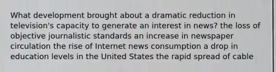 What development brought about a dramatic reduction in television's capacity to generate an interest in news? the loss of objective journalistic standards an increase in newspaper circulation the rise of Internet news consumption a drop in education levels in the United States the rapid spread of cable