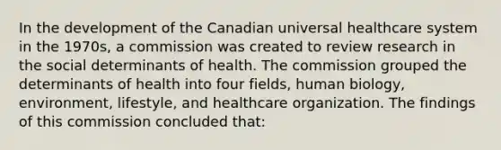 In the development of the Canadian universal healthcare system in the 1970s, a commission was created to review research in the social determinants of health. The commission grouped the determinants of health into four fields, human biology, environment, lifestyle, and healthcare organization. The findings of this commission concluded that: