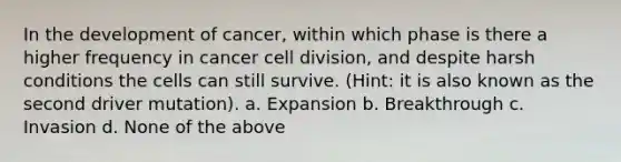 In the development of cancer, within which phase is there a higher frequency in cancer cell division, and despite harsh conditions the cells can still survive. (Hint: it is also known as the second driver mutation). a. Expansion b. Breakthrough c. Invasion d. None of the above