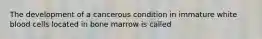 The development of a cancerous condition in immature white blood cells located in bone marrow is called