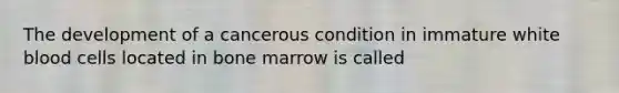 The development of a cancerous condition in immature white blood cells located in bone marrow is called