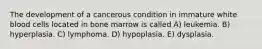 The development of a cancerous condition in immature white blood cells located in bone marrow is called A) leukemia. B) hyperplasia. C) lymphoma. D) hypoplasia. E) dysplasia.