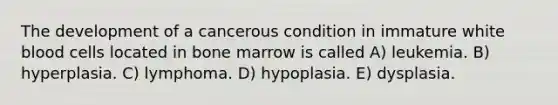 The development of a cancerous condition in immature white blood cells located in bone marrow is called A) leukemia. B) hyperplasia. C) lymphoma. D) hypoplasia. E) dysplasia.