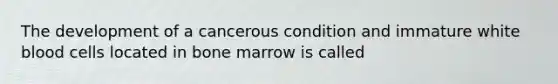 The development of a cancerous condition and immature white blood cells located in bone marrow is called