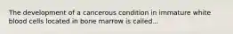 The development of a cancerous condition in immature white blood cells located in bone marrow is called...