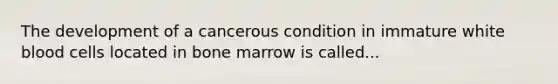 The development of a cancerous condition in immature white blood cells located in bone marrow is called...