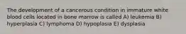 The development of a cancerous condition in immature white blood cells located in bone marrow is called A) leukemia B) hyperplasia C) lymphoma D) hypoplasia E) dysplasia