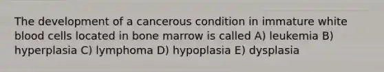 The development of a cancerous condition in immature white blood cells located in bone marrow is called A) leukemia B) hyperplasia C) lymphoma D) hypoplasia E) dysplasia