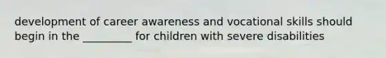 development of career awareness and vocational skills should begin in the _________ for children with severe disabilities