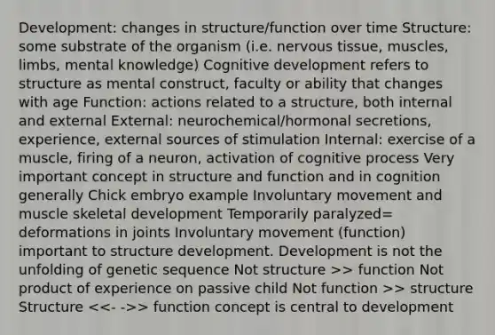 Development: changes in structure/function over time Structure: some substrate of the organism (i.e. nervous tissue, muscles, limbs, mental knowledge) Cognitive development refers to structure as mental construct, faculty or ability that changes with age Function: actions related to a structure, both internal and external External: neurochemical/hormonal secretions, experience, external sources of stimulation Internal: exercise of a muscle, firing of a neuron, activation of cognitive process Very important concept in structure and function and in cognition generally Chick embryo example Involuntary movement and muscle skeletal development Temporarily paralyzed= deformations in joints Involuntary movement (function) important to structure development. Development is not the unfolding of genetic sequence Not structure >> function Not product of experience on passive child Not function >> structure Structure > function concept is central to development