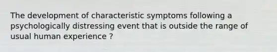 The development of characteristic symptoms following a psychologically distressing event that is outside the range of usual human experience ?