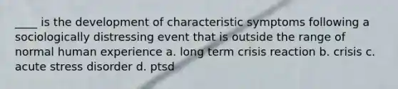 ____ is the development of characteristic symptoms following a sociologically distressing event that is outside the range of normal human experience a. long term crisis reaction b. crisis c. acute stress disorder d. ptsd