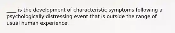 ____ is the development of characteristic symptoms following a psychologically distressing event that is outside the range of usual human experience.