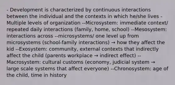 - Development is characterized by continuous interactions between the individual and the contexts in which he/she lives - Multiple levels of organization --Microsystem: immediate context/ repeated daily interactions (family, home, school) --Mesosystem: interactions across --microsystems/ one level up from microsystems (school-family interactions) → how they affect the kid --Exosystem: community, external contexts that indirectly affect the child (parents workplace → indirect effect) --Macrosystem: cultural customs (economy, judicial system → large scale systems that affect everyone) --Chronosystem: age of the child, time in history