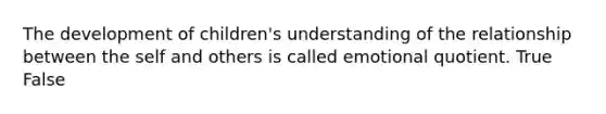 The development of children's understanding of the relationship between the self and others is called emotional quotient. True False