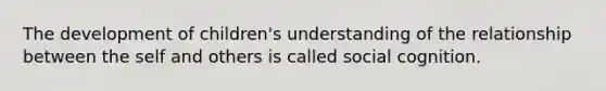 The development of children's understanding of the relationship between the self and others is called social cognition.