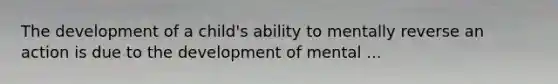 The development of a child's ability to mentally reverse an action is due to the development of mental ...