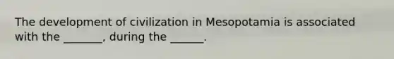 The development of civilization in Mesopotamia is associated with the _______, during the ______.