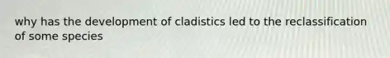 why has the development of cladistics led to the reclassification of some species