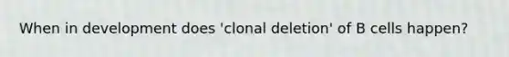 When in development does 'clonal deletion' of B cells happen?