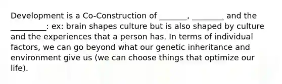 Development is a Co-Construction of _______, ________ and the _________: ex: brain shapes culture but is also shaped by culture and the experiences that a person has. In terms of individual factors, we can go beyond what our genetic inheritance and environment give us (we can choose things that optimize our life).