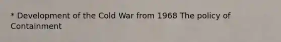 * Development of the Cold War from 1968 The policy of Containment