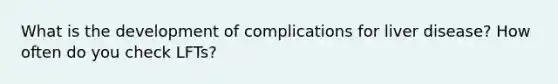 What is the development of complications for liver disease? How often do you check LFTs?