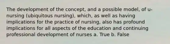 The development of the concept, and a possible model, of u-nursing (ubiquitous nursing), which, as well as having implications for the practice of nursing, also has profound implications for all aspects of the education and continuing professional development of nurses a. True b. False