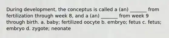 During development, the conceptus is called a (an) _______ from fertilization through week 8, and a (an) _______ from week 9 through birth. a. baby; fertilized oocyte b. embryo; fetus c. fetus; embryo d. zygote; neonate