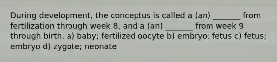 During development, the conceptus is called a (an) _______ from fertilization through week 8, and a (an) _______ from week 9 through birth. a) baby; fertilized oocyte b) embryo; fetus c) fetus; embryo d) zygote; neonate