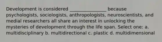 Development is considered ________________ because psychologists, sociologists, anthropologists, neuroscientists, and medial researchers all share an interest in unlocking the mysteries of development through the life span. Select one: a. multidisciplinary b. multidirectional c. plastic d. multidimensional