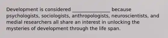 Development is considered ________________ because psychologists, sociologists, anthropologists, neuroscientists, and medial researchers all share an interest in unlocking the mysteries of development through the life span.